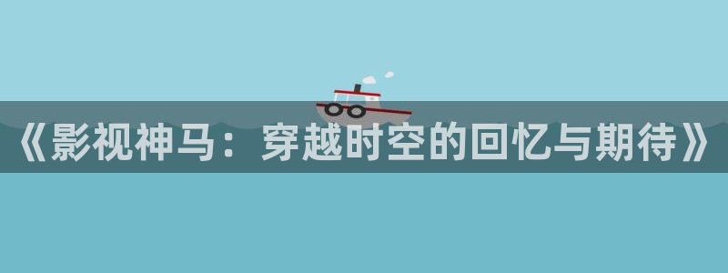 神马电影被窝影院第九电影网：《影视神马：穿越时空的回忆与期待》